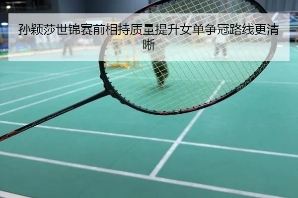 孙颖莎世锦赛前相持质量提升女单争冠路线更清晰