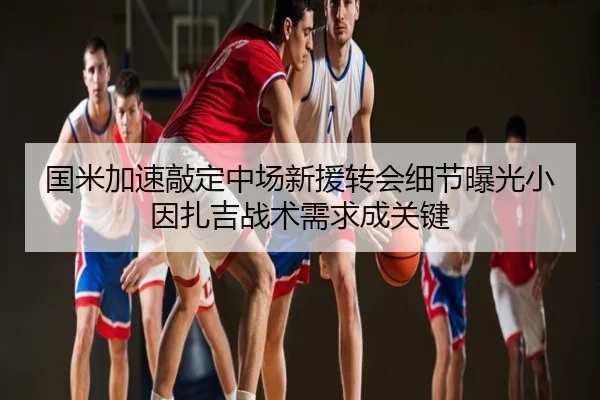 国米加速敲定中场新援转会细节曝光小因扎吉战术需求成关键