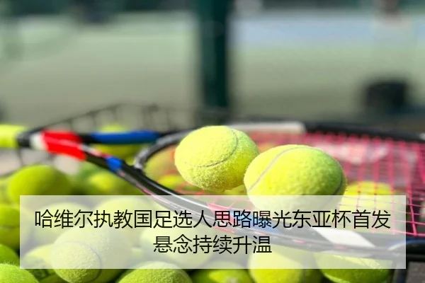 哈维尔执教国足选人思路曝光东亚杯首发悬念持续升温