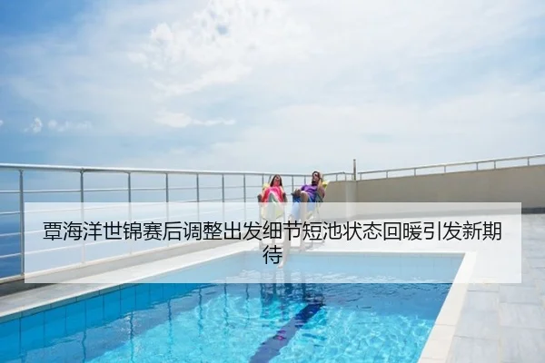 覃海洋世锦赛后调整出发细节短池状态回暖引发新期待