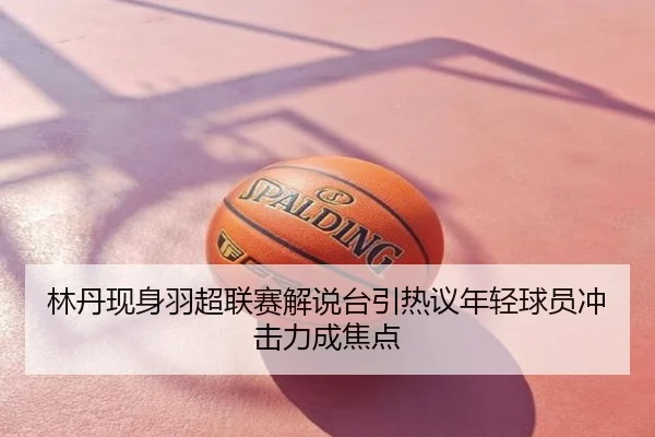 林丹现身羽超联赛解说台引热议年轻球员冲击力成焦点