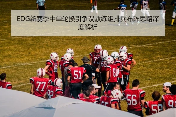EDG新赛季中单轮换引争议教练组排兵布阵思路深度解析