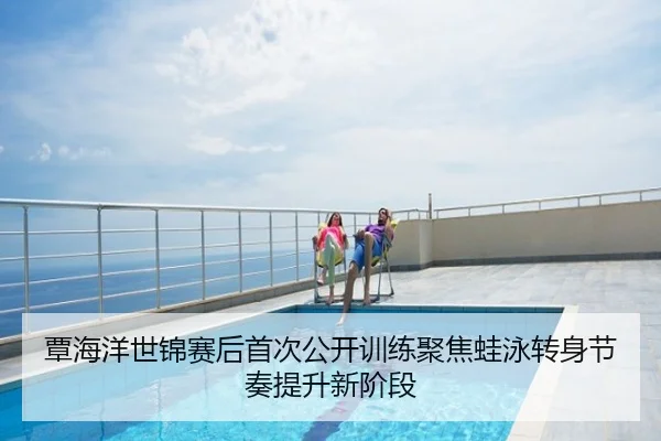 覃海洋世锦赛后首次公开训练聚焦蛙泳转身节奏提升新阶段