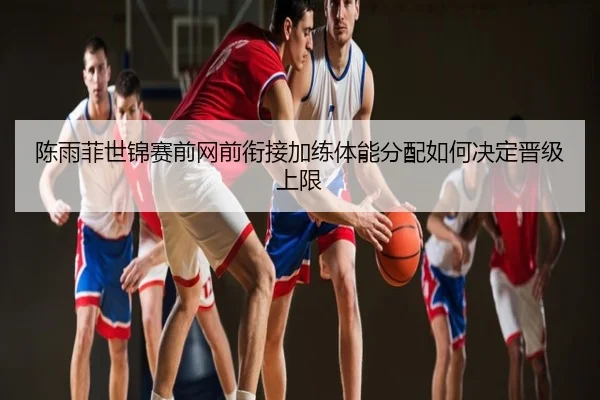 陈雨菲世锦赛前网前衔接加练体能分配如何决定晋级上限