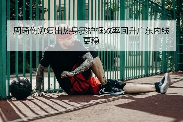 周琦伤愈复出热身赛护框效率回升广东内线更稳