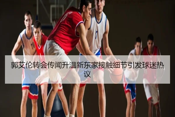 郭艾伦转会传闻升温新东家接触细节引发球迷热议